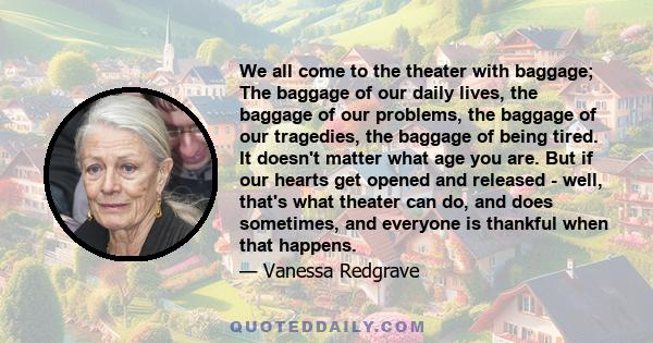 We all come to the theater with baggage; The baggage of our daily lives, the baggage of our problems, the baggage of our tragedies, the baggage of being tired. It doesn't matter what age you are. But if our hearts get