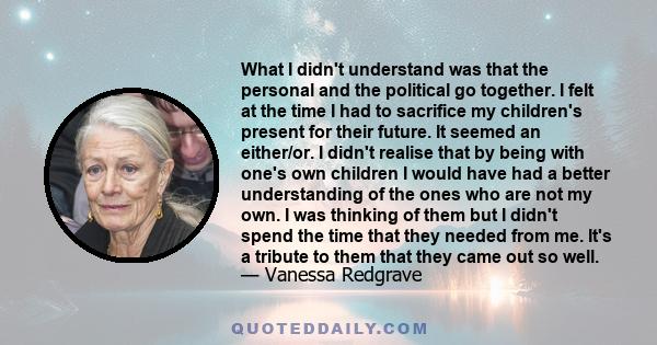 What I didn't understand was that the personal and the political go together. I felt at the time I had to sacrifice my children's present for their future. It seemed an either/or. I didn't realise that by being with