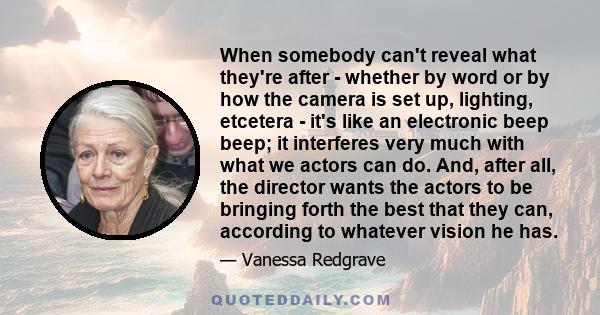 When somebody can't reveal what they're after - whether by word or by how the camera is set up, lighting, etcetera - it's like an electronic beep beep; it interferes very much with what we actors can do. And, after all, 