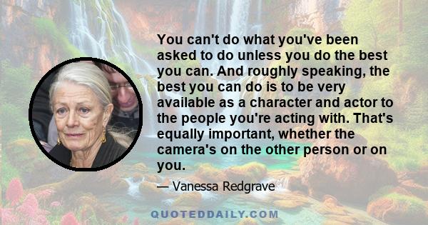 You can't do what you've been asked to do unless you do the best you can. And roughly speaking, the best you can do is to be very available as a character and actor to the people you're acting with. That's equally