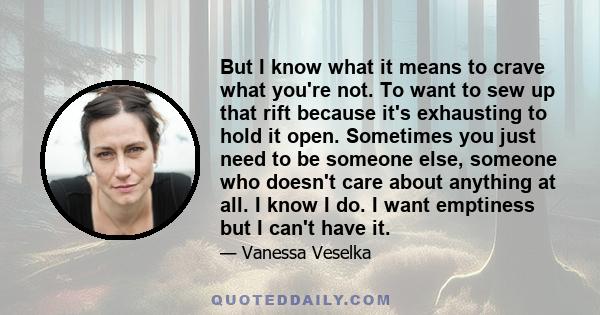 But I know what it means to crave what you're not. To want to sew up that rift because it's exhausting to hold it open. Sometimes you just need to be someone else, someone who doesn't care about anything at all. I know