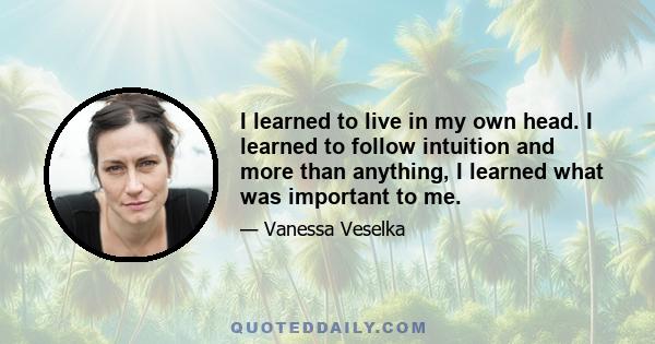 I learned to live in my own head. I learned to follow intuition and more than anything, I learned what was important to me.