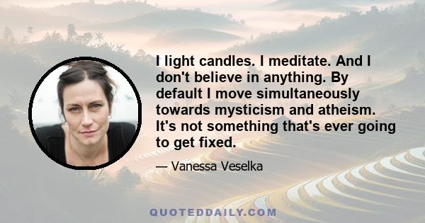 I light candles. I meditate. And I don't believe in anything. By default I move simultaneously towards mysticism and atheism. It's not something that's ever going to get fixed.