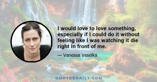 I would love to love something, especially if I could do it without feeling like I was watching it die right in front of me.