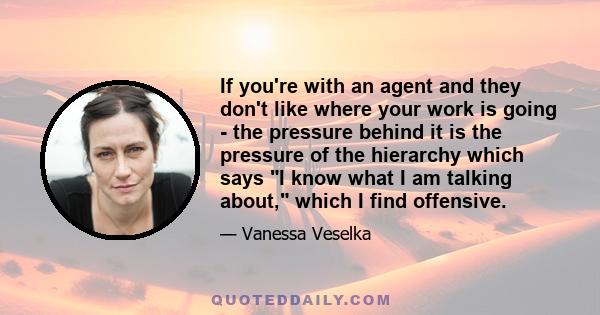 If you're with an agent and they don't like where your work is going - the pressure behind it is the pressure of the hierarchy which says I know what I am talking about, which I find offensive.