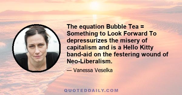 The equation Bubble Tea = Something to Look Forward To depressurizes the misery of capitalism and is a Hello Kitty band-aid on the festering wound of Neo-Liberalism.