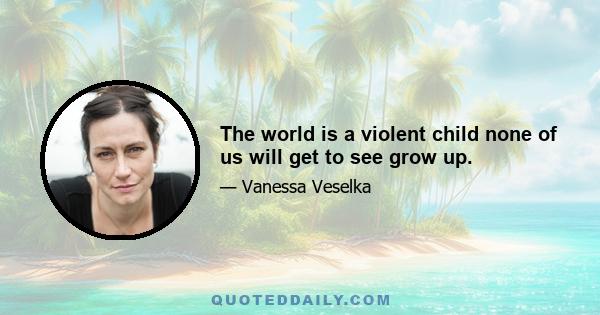 The world is a violent child none of us will get to see grow up.