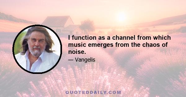 I function as a channel from which music emerges from the chaos of noise.