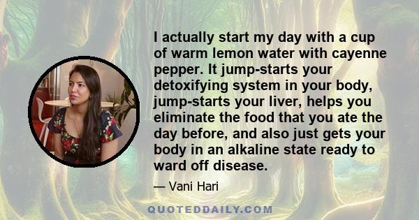 I actually start my day with a cup of warm lemon water with cayenne pepper. It jump-starts your detoxifying system in your body, jump-starts your liver, helps you eliminate the food that you ate the day before, and also 