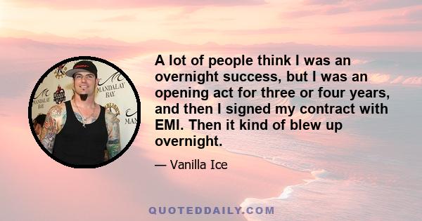 A lot of people think I was an overnight success, but I was an opening act for three or four years, and then I signed my contract with EMI. Then it kind of blew up overnight.