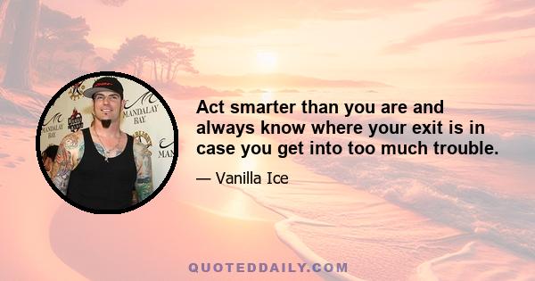 Act smarter than you are and always know where your exit is in case you get into too much trouble.