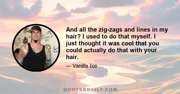 And all the zig-zags and lines in my hair? I used to do that myself. I just thought it was cool that you could actually do that with your hair.