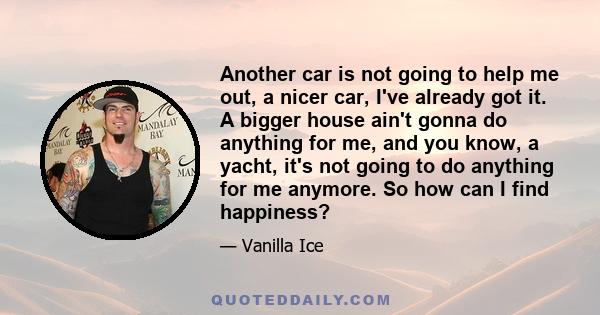 Another car is not going to help me out, a nicer car, I've already got it. A bigger house ain't gonna do anything for me, and you know, a yacht, it's not going to do anything for me anymore. So how can I find happiness?