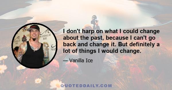 I don't harp on what I could change about the past, because I can't go back and change it. But definitely a lot of things I would change.