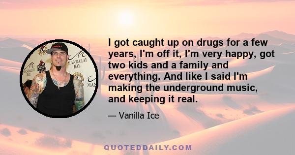 I got caught up on drugs for a few years, I'm off it, I'm very happy, got two kids and a family and everything. And like I said I'm making the underground music, and keeping it real.