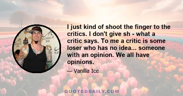 I just kind of shoot the finger to the critics. I don't give sh - what a critic says. To me a critic is some loser who has no idea... someone with an opinion. We all have opinions.