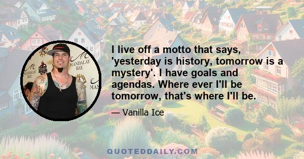 I live off a motto that says, 'yesterday is history, tomorrow is a mystery'. I have goals and agendas. Where ever I'll be tomorrow, that's where I'll be.