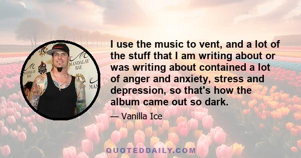 I use the music to vent, and a lot of the stuff that I am writing about or was writing about contained a lot of anger and anxiety, stress and depression, so that's how the album came out so dark.