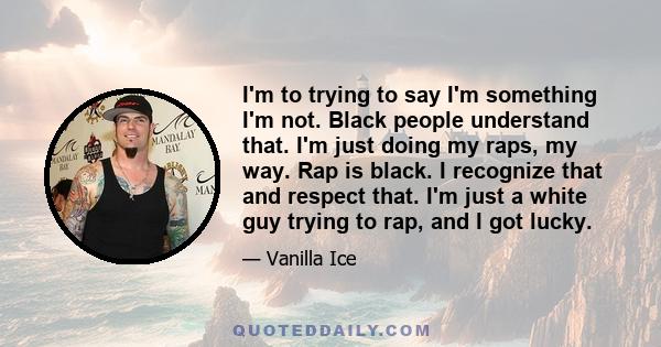 I'm to trying to say I'm something I'm not. Black people understand that. I'm just doing my raps, my way. Rap is black. I recognize that and respect that. I'm just a white guy trying to rap, and I got lucky.