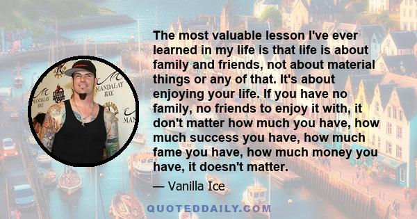 The most valuable lesson I've ever learned in my life is that life is about family and friends, not about material things or any of that. It's about enjoying your life. If you have no family, no friends to enjoy it