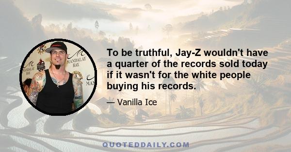 To be truthful, Jay-Z wouldn't have a quarter of the records sold today if it wasn't for the white people buying his records.