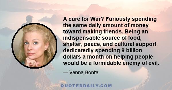 A cure for War? Furiously spending the same daily amount of money toward making friends. Being an indispensable source of food, shelter, peace, and cultural support dedicatedly spending 9 billion dollars a month on