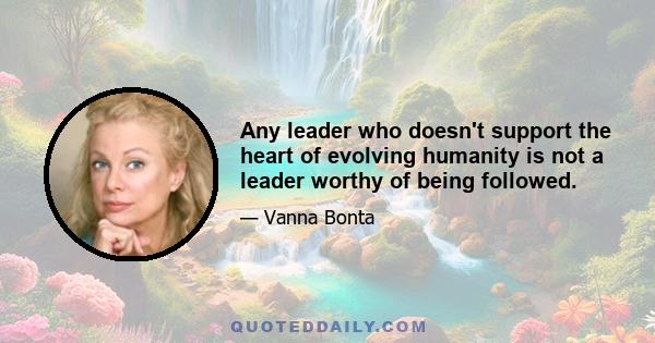 Any leader who doesn't support the heart of evolving humanity is not a leader worthy of being followed.