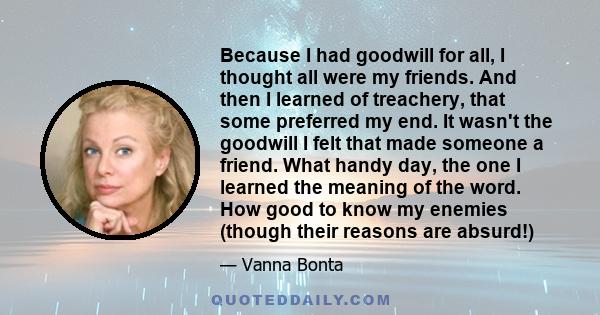 Because I had goodwill for all, I thought all were my friends. And then I learned of treachery, that some preferred my end. It wasn't the goodwill I felt that made someone a friend. What handy day, the one I learned the 