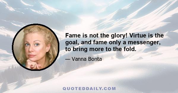 Fame is not the glory! Virtue is the goal, and fame only a messenger, to bring more to the fold.