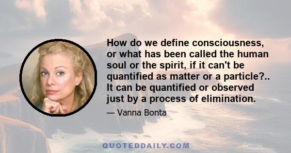 How do we define consciousness, or what has been called the human soul or the spirit, if it can't be quantified as matter or a particle?.. It can be quantified or observed just by a process of elimination.