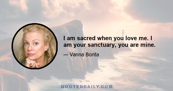 I am sacred when you love me. I am your sanctuary, you are mine.