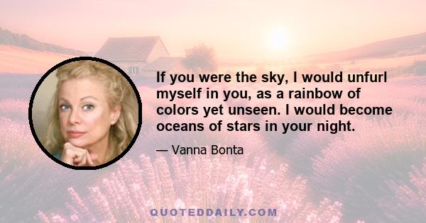 If you were the sky, I would unfurl myself in you, as a rainbow of colors yet unseen. I would become oceans of stars in your night.