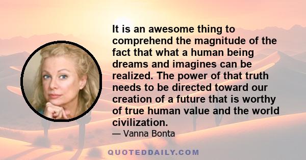 It is an awesome thing to comprehend the magnitude of the fact that what a human being dreams and imagines can be realized. The power of that truth needs to be directed toward our creation of a future that is worthy of