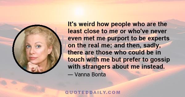 It's weird how people who are the least close to me or who've never even met me purport to be experts on the real me; and then, sadly, there are those who could be in touch with me but prefer to gossip with strangers