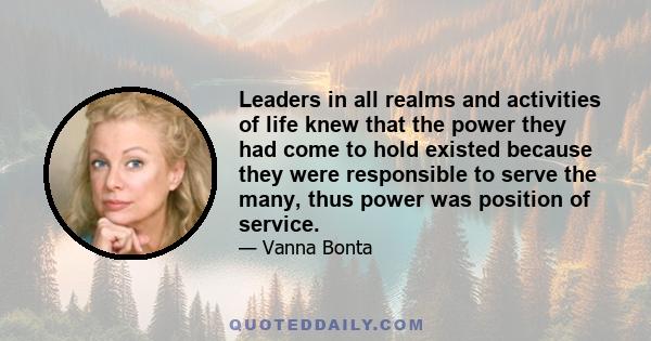 Leaders in all realms and activities of life knew that the power they had come to hold existed because they were responsible to serve the many, thus power was position of service.