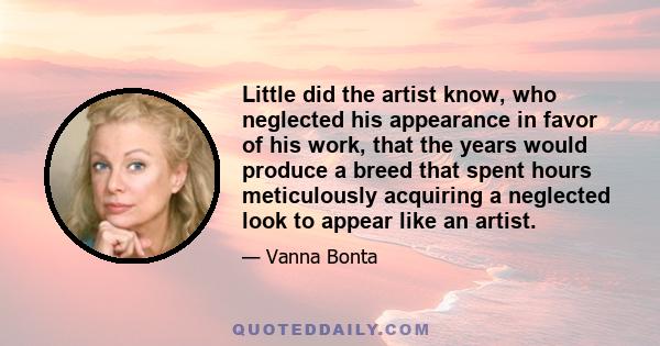 Little did the artist know, who neglected his appearance in favor of his work, that the years would produce a breed that spent hours meticulously acquiring a neglected look to appear like an artist.