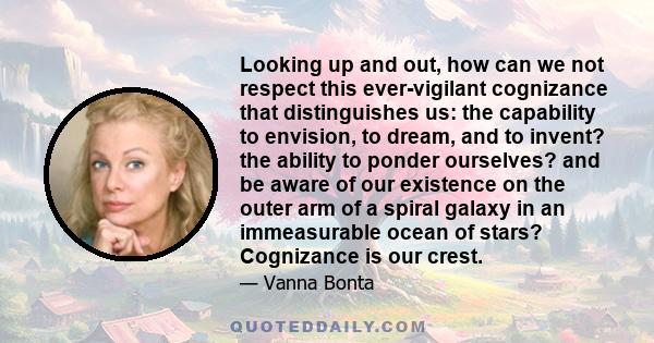 Looking up and out, how can we not respect this ever-vigilant cognizance that distinguishes us: the capability to envision, to dream, and to invent? the ability to ponder ourselves? and be aware of our existence on the