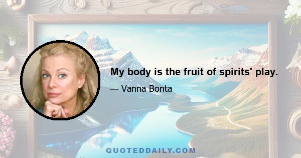 My body is the fruit of spirits' play.