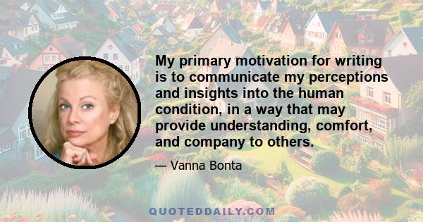 My primary motivation for writing is to communicate my perceptions and insights into the human condition, in a way that may provide understanding, comfort, and company to others.