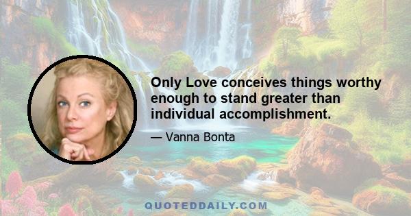 Only Love conceives things worthy enough to stand greater than individual accomplishment.