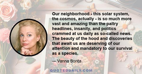 Our neighborhood - this solar system, the cosmos, actually - is so much more vast and amazing than the paltry headlines, insanity, and politics crammed at us daily as so-called news. The beauty of the hood and