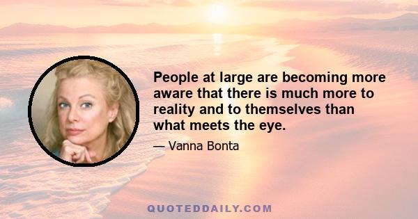 People at large are becoming more aware that there is much more to reality and to themselves than what meets the eye.