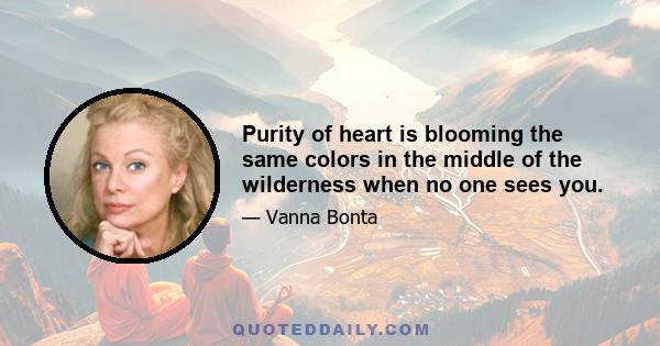 Purity of heart is blooming the same colors in the middle of the wilderness when no one sees you.