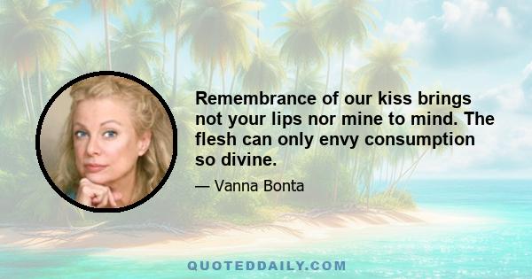 Remembrance of our kiss brings not your lips nor mine to mind. The flesh can only envy consumption so divine.