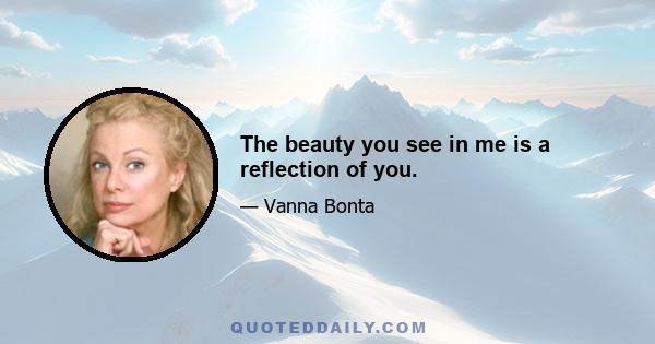 The beauty you see in me is a reflection of you.