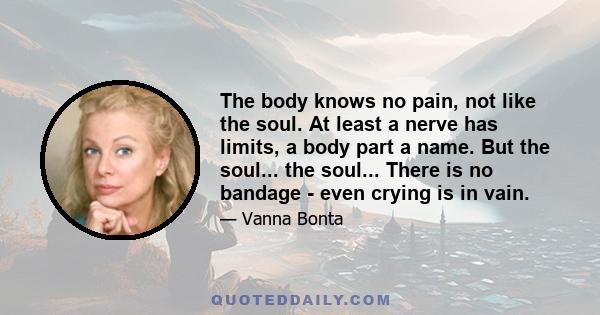 The body knows no pain, not like the soul. At least a nerve has limits, a body part a name. But the soul... the soul... There is no bandage - even crying is in vain.