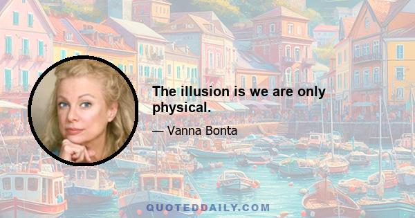 The illusion is we are only physical.