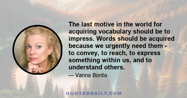 The last motive in the world for acquiring vocabulary should be to impress. Words should be acquired because we urgently need them - to convey, to reach, to express something within us, and to understand others.