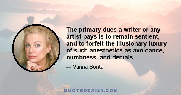 The primary dues a writer or any artist pays is to remain sentient, and to forfeit the illusionary luxury of such anesthetics as avoidance, numbness, and denials.