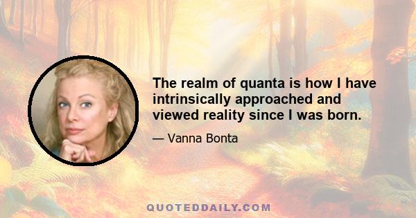 The realm of quanta is how I have intrinsically approached and viewed reality since I was born.